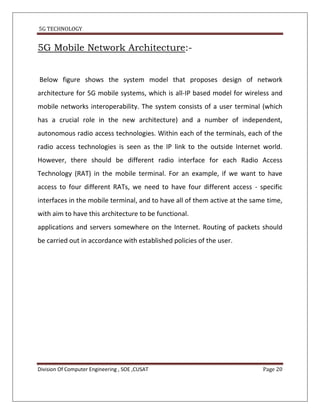 5G TECHNOLOGY


5G Mobile Network Architecture:-


Below figure shows the system model that proposes design of network
architecture for 5G mobile systems, which is all-IP based model for wireless and
mobile networks interoperability. The system consists of a user terminal (which
has a crucial role in the new architecture) and a number of independent,
autonomous radio access technologies. Within each of the terminals, each of the
radio access technologies is seen as the IP link to the outside Internet world.
However, there should be different radio interface for each Radio Access
Technology (RAT) in the mobile terminal. For an example, if we want to have
access to four different RATs, we need to have four different access - specific
interfaces in the mobile terminal, and to have all of them active at the same time,
with aim to have this architecture to be functional.
applications and servers somewhere on the Internet. Routing of packets should
be carried out in accordance with established policies of the user.




Division Of Computer Engineering , SOE ,CUSAT                               Page 20
 