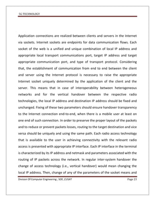 5G TECHNOLOGY




Application connections are realized between clients and servers in the Internet
via sockets. Internet sockets are endpoints for data communication flows. Each
socket of the web is a unified and unique combination of local IP address and
appropriate local transport communications port, target IP address and target
appropriate communication port, and type of transport protocol. Considering
that, the establishment of communication from end to end between the client
and server using the Internet protocol is necessary to raise the appropriate
Internet socket uniquely determined by the application of the client and the
server. This means that in case of interoperability between heterogeneous
networks and for the vertical handover between the respective radio
technologies, the local IP address and destination IP address should be fixed and
unchanged. Fixing of these two parameters should ensure handover transparency
to the Internet connection end-to-end, when there is a mobile user at least on
one end of such connection. In order to preserve the proper layout of the packets
and to reduce or prevent packets losses, routing to the target destination and vice
versa should be uniquely and using the same path. Each radio access technology
that is available to the user in achieving connectivity with the relevant radio
access is presented with appropriate IP interface. Each IP interface in the terminal
is characterized by its IP address and netmask and parameters associated with the
routing of IP packets across the network. In regular inter-system handover the
change of access technology (i.e., vertical handover) would mean changing the
local IP address. Then, change of any of the parameters of the socket means and
Division Of Computer Engineering , SOE ,CUSAT                                Page 23
 