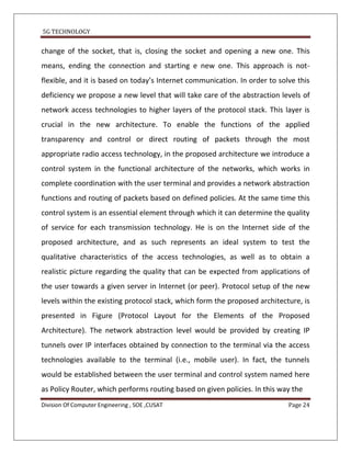 5G TECHNOLOGY


change of the socket, that is, closing the socket and opening a new one. This
means, ending the connection and starting e new one. This approach is not-
flexible, and it is based on today’s Internet communication. In order to solve this
deficiency we propose a new level that will take care of the abstraction levels of
network access technologies to higher layers of the protocol stack. This layer is
crucial in the new architecture. To enable the functions of the applied
transparency and control or direct routing of packets through the most
appropriate radio access technology, in the proposed architecture we introduce a
control system in the functional architecture of the networks, which works in
complete coordination with the user terminal and provides a network abstraction
functions and routing of packets based on defined policies. At the same time this
control system is an essential element through which it can determine the quality
of service for each transmission technology. He is on the Internet side of the
proposed architecture, and as such represents an ideal system to test the
qualitative characteristics of the access technologies, as well as to obtain a
realistic picture regarding the quality that can be expected from applications of
the user towards a given server in Internet (or peer). Protocol setup of the new
levels within the existing protocol stack, which form the proposed architecture, is
presented in Figure (Protocol Layout for the Elements of the Proposed
Architecture). The network abstraction level would be provided by creating IP
tunnels over IP interfaces obtained by connection to the terminal via the access
technologies available to the terminal (i.e., mobile user). In fact, the tunnels
would be established between the user terminal and control system named here
as Policy Router, which performs routing based on given policies. In this way the
Division Of Computer Engineering , SOE ,CUSAT                               Page 24
 