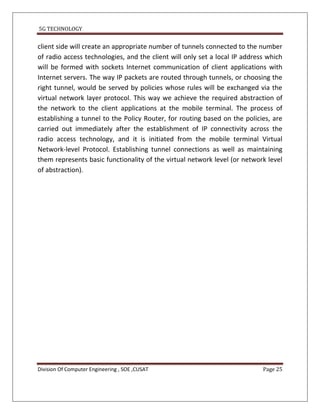5G TECHNOLOGY


client side will create an appropriate number of tunnels connected to the number
of radio access technologies, and the client will only set a local IP address which
will be formed with sockets Internet communication of client applications with
Internet servers. The way IP packets are routed through tunnels, or choosing the
right tunnel, would be served by policies whose rules will be exchanged via the
virtual network layer protocol. This way we achieve the required abstraction of
the network to the client applications at the mobile terminal. The process of
establishing a tunnel to the Policy Router, for routing based on the policies, are
carried out immediately after the establishment of IP connectivity across the
radio access technology, and it is initiated from the mobile terminal Virtual
Network-level Protocol. Establishing tunnel connections as well as maintaining
them represents basic functionality of the virtual network level (or network level
of abstraction).




Division Of Computer Engineering , SOE ,CUSAT                               Page 25
 