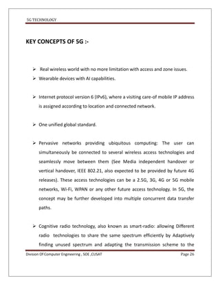 5G TECHNOLOGY




KEY CONCEPTS OF 5G :-



    Real wireless world with no more limitation with access and zone issues.
    Wearable devices with AI capabilities.


    Internet protocol version 6 (IPv6), where a visiting care-of mobile IP address
       is assigned according to location and connected network.


    One unified global standard.


    Pervasive networks providing ubiquitous computing: The user can
       simultaneously be connected to several wireless access technologies and
       seamlessly move between them (See Media independent handover or
       vertical handover, IEEE 802.21, also expected to be provided by future 4G
       releases). These access technologies can be a 2.5G, 3G, 4G or 5G mobile
       networks, Wi-Fi, WPAN or any other future access technology. In 5G, the
       concept may be further developed into multiple concurrent data transfer
       paths.


    Cognitive radio technology, also known as smart-radio: allowing Different
       radio technologies to share the same spectrum efficiently by Adaptively
       finding unused spectrum and adapting the transmission scheme to the
Division Of Computer Engineering , SOE ,CUSAT                               Page 26
 