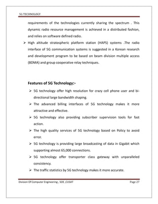 5G TECHNOLOGY


       requirements of the technologies currently sharing the spectrum . This
       dynamic radio resource management is achieved in a distributed fashion,
       and relies on software defined radio.
    High altitude stratospheric platform station (HAPS) systems .The radio
       interface of 5G communication systems is suggested in a Korean research
       and development program to be based on beam division multiple access
       (BDMA) and group cooperative relay techniques.




       Features of 5G Technology:-
         5G technology offer high resolution for crazy cell phone user and bi-
            directional large bandwidth shaping.
         The advanced billing interfaces of 5G technology makes it more
            attractive and effective.
         5G technology also providing subscriber supervision tools for fast
            action.
         The high quality services of 5G technology based on Policy to avoid
            error.
         5G technology is providing large broadcasting of data in Gigabit which
            supporting almost 65,000 connections.
         5G technology offer transporter class gateway with unparalleled
            consistency.
         The traffic statistics by 5G technology makes it more accurate.


Division Of Computer Engineering , SOE ,CUSAT                               Page 27
 