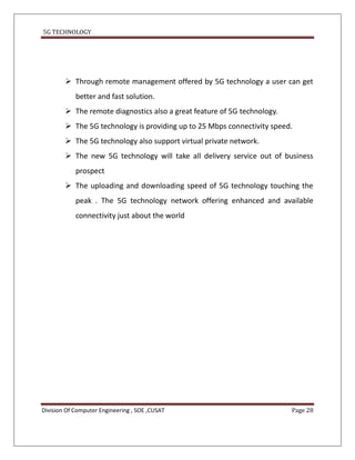 5G TECHNOLOGY




         Through remote management offered by 5G technology a user can get
            better and fast solution.
         The remote diagnostics also a great feature of 5G technology.
         The 5G technology is providing up to 25 Mbps connectivity speed.
         The 5G technology also support virtual private network.
         The new 5G technology will take all delivery service out of business
            prospect
         The uploading and downloading speed of 5G technology touching the
            peak . The 5G technology network offering enhanced and available
            connectivity just about the world




Division Of Computer Engineering , SOE ,CUSAT                             Page 28
 