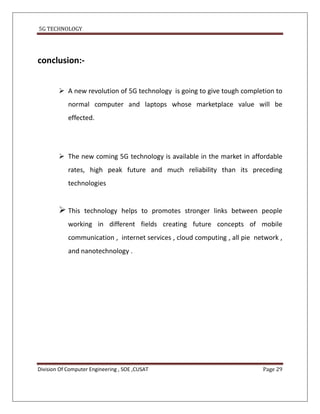 5G TECHNOLOGY




conclusion:-


         A new revolution of 5G technology is going to give tough completion to
            normal computer and laptops whose marketplace value will be
            effected.




         The new coming 5G technology is available in the market in affordable
            rates, high peak future and much reliability than its preceding
            technologies


         This    technology helps to promotes stronger links between people
            working in different fields creating future concepts of mobile
            communication , internet services , cloud computing , all pie network ,
            and nanotechnology .




Division Of Computer Engineering , SOE ,CUSAT                               Page 29
 