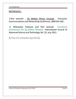 5G TECHNOLOGY


REFERENCES:-


1.Toni Janevski , 5G Mobile Phone Concept , Consumer
Communications and Networking Conference, 2009 6th IEEE.

2. Aleksandar Tudzarov and Toni Janevski            Functional
Architecture for 5g Mobile Network International Journal of
Advanced Science and Technology Vol. 32, July, 2011

3. http://en.wikipedia.org/wiki/5g




Division Of Computer Engineering , SOE ,CUSAT            Page 30
 
