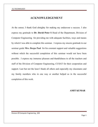5G TECHNOLOGY




                         ACKNOWLEDGEMENT


At the outset, I thank God almighty for making my endeavour a success. I also

express my gratitude to Dr. David Peter S Head of the Department, Division of

Computer Engineering for providing me with adequate facilities, ways and means

by which I was able to complete this seminar . I express my sincere gratitude to our

seminar guide Mrs. Deepa Paul for his constant support and valuable suggestions

without which the successful completion of this seminar would not have been

possible . I express my immense pleasure and thankfulness to all the teachers and

staff of the Division of Computer Engineering, CUSAT for their cooperation and

support. Last but not the least I thank all others and especially my classmates and

my family members who in one way or another helped us in the successful

completion of this work.




                                                                 AMIT KUMAR




Division Of Computer Engineering , SOE
                                                                              Page 1
 