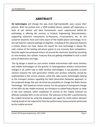 5G TECHNOLOGY




                                ABSTRACT
5G technologies will change the way most high-bandwidth users access their
phones. With 5G pushed over a VOIP-enabled device, people will experience a
level of call volume and data transmission never experienced before.5G
technology is offering the services in Product Engineering, Documentation,
supporting electronic transactions (e-Payments, e-transactions) etc. As the
customer becomes more and more aware of the mobile phone technology, he or
she will look for a decent package all together, including all the advanced features
a cellular phone can have. Hence the search for new technology is always the
main motive of the leading cell phone giants to out innovate their competitors.
Recently apple has produced shivers all around the electronic world by launching
its new handset, the I-phone. Features that are getting embedded in such a small
piece of electronics are huge.

 The 5g design is based on user-centric mobile environment with many wireless
and mobile technologies on the ground. In heterogeneous wireless environment
changes in all, either new or older wireless technologies, is not possible, so each
solution towards the next generation mobile and wireless networks should be
implemented in the service stratum, while the radio access technologies belong
to the transport stratum regarding the Next Generation Networks approach. In
the proposed design the user terminal has possibility to change the Radio Access
Technology - RAT based on certain criteria. For the purpose of transparent change
of the RATs by the mobile terminal, we introduce so-called Policy-Router as node
in the core network, which establishes IP tunnels to the mobile terminal via
different available RATs to the terminal. The selection of the RAT is performed by
the mobile terminal by using the proposed user agent for multi-criteria decision
making based on the experience from the performance measurements performed
by the mobile terminal.


Division Of Computer Engineering , SOE ,CUSAT                                 Page 2
 