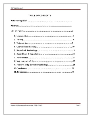 5G TECHNOLOGY



                             TABLE OF CONTENTS

Acknowledgement ………………………………. ……………………...

Abstract..……………………………….……….......................................

List of Figure…………………………………………………………,….2

    1. Introduction……………………………………………………,… 3
    2. History..............................................................................,............... 5
    3. Vision of 5g ………………………...………………………….…,.7
    4. Conventional Caching…………………………………….……....10
    5. Superfetch Technology………...……………………….………....13
    6. ReadyBoost & Superfetch………….……………….…………….22
    7. Performance……………………………………………………….25
    8. Key concepts of 5g……………………………………………,…..27
    9. Features of 5g networks technology……………….……………,..28
    10.Conclusions ……………… ………..………,……………………29
    11. References …………………………………………. ………… ..30




Division Of Computer Engineering , SOE ,CUSAT                                                                    Page 3
 