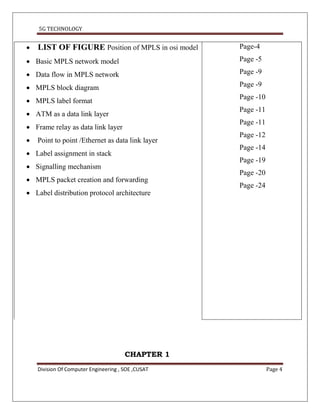 5G TECHNOLOGY


   LIST OF FIGURE Position of MPLS in osi model    Page-4

 Basic MPLS network model                          Page -5

 Data flow in MPLS network                         Page -9

 MPLS block diagram                                Page -9
                                                    Page -10
 MPLS label format
                                                    Page -11
 ATM as a data link layer
                                                    Page -11
 Frame relay as data link layer
                                                    Page -12
   Point to point /Ethernet as data link layer
                                                    Page -14
 Label assignment in stack
                                                    Page -19
 Signalling mechanism
                                                    Page -20
 MPLS packet creation and forwarding
                                                    Page -24
 Label distribution protocol architecture




                                       CHAPTER 1
    Division Of Computer Engineering , SOE ,CUSAT              Page 4
 