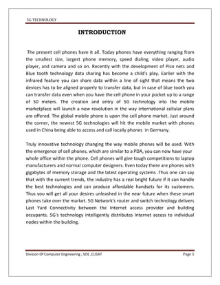 5G TECHNOLOGY


                              INTRODUCTION


 The present cell phones have it all. Today phones have everything ranging from
the smallest size, largest phone memory, speed dialing, video player, audio
player, and camera and so on. Recently with the development of Pico nets and
Blue tooth technology data sharing has become a child's play. Earlier with the
infrared feature you can share data within a line of sight that means the two
devices has to be aligned properly to transfer data, but in case of blue tooth you
can transfer data even when you have the cell phone in your pocket up to a range
of 50 meters. The creation and entry of 5G technology into the mobile
marketplace will launch a new revolution in the way international cellular plans
are offered. The global mobile phone is upon the cell phone market. Just around
the corner, the newest 5G technologies will hit the mobile market with phones
used in China being able to access and call locally phones in Germany.

Truly innovative technology changing the way mobile phones will be used. With
the emergence of cell phones, which are similar to a PDA, you can now have your
whole office within the phone. Cell phones will give tough competitions to laptop
manufacturers and normal computer designers. Even today there are phones with
gigabytes of memory storage and the latest operating systems .Thus one can say
that with the current trends, the industry has a real bright future if it can handle
the best technologies and can produce affordable handsets for its customers.
Thus you will get all your desires unleashed in the near future when these smart
phones take over the market. 5G Network's router and switch technology delivers
Last Yard Connectivity between the Internet access provider and building
occupants. 5G's technology intelligently distributes Internet access to individual
nodes within the building.




Division Of Computer Engineering , SOE ,CUSAT                                 Page 5
 