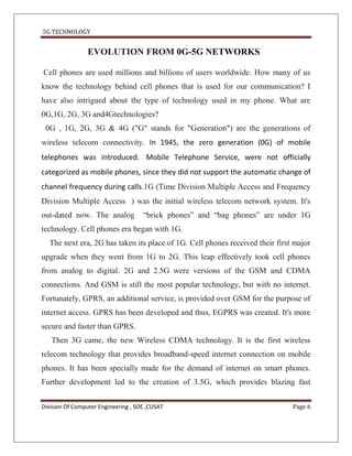 5G TECHNOLOGY


                 EVOLUTION FROM 0G-5G NETWORKS

Cell phones are used millions and billions of users worldwide. How many of us
know the technology behind cell phones that is used for our communication? I
have also intrigued about the type of technology used in my phone. What are
0G,1G, 2G, 3G and4Gtechnologies?
 0G , 1G, 2G, 3G & 4G ("G" stands for "Generation") are the generations of
wireless telecom connectivity. In 1945, the zero generation (0G) of mobile
telephones was introduced. Mobile Telephone Service, were not officially
categorized as mobile phones, since they did not support the automatic change of
channel frequency during calls.1G (Time Division Multiple Access and Frequency
Division Multiple Access ) was the initial wireless telecom network system. It's
out-dated now. The analog            “brick phones” and “bag phones” are under 1G
technology. Cell phones era began with 1G.
  The next era, 2G has taken its place of 1G. Cell phones received their first major
upgrade when they went from 1G to 2G. This leap effectively took cell phones
from analog to digital. 2G and 2.5G were versions of the GSM and CDMA
connections. And GSM is still the most popular technology, but with no internet.
Fortunately, GPRS, an additional service, is provided over GSM for the purpose of
internet access. GPRS has been developed and thus, EGPRS was created. It's more
secure and faster than GPRS.
   Then 3G came, the new Wireless CDMA technology. It is the first wireless
telecom technology that provides broadband-speed internet connection on mobile
phones. It has been specially made for the demand of internet on smart phones.
Further development led to the creation of 3.5G, which provides blazing fast

Division Of Computer Engineering , SOE ,CUSAT                                 Page 6
 