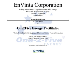 Having Successfully Completed the One2Five Energy
Facilitator Accreditation Program,
EnVinta Corporation
has Certified
Gary Hendrickson
of Clear Result
as a
One2Five Energy Facilitator
With all the Rights, Privileges, and Responsibilities Thereto Pertaining
Given at Columbus, Ohio
This 10th
Day of August 2016
Accredited by: Stuart Moulder, EnVinta
EnVinta Corporation
 