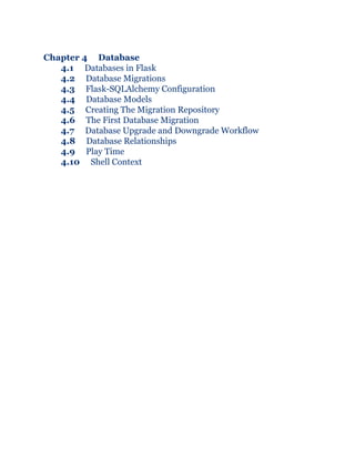 Chapter 4 Database
4.1 Databases in Flask
4.2 Database Migrations
4.3 Flask-SQLAlchemy Configuration
4.4 Database Models
4.5 Creating The Migration Repository
4.6 The First Database Migration
4.7 Database Upgrade and Downgrade Workflow
4.8 Database Relationships
4.9 Play Time
4.10 Shell Context
 