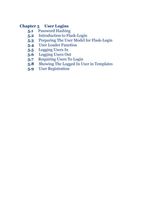 Chapter 5 User Logins
5.1 Password Hashing
5.2 Introduction to Flask-Login
5.3 Preparing The User Model for Flask-Login
5.4 User Loader Function
5.5 Logging Users In
5.6 Logging Users Out
5.7 Requiring Users To Login
5.8 Showing The Logged In User in Templates
5.9 User Registration
 