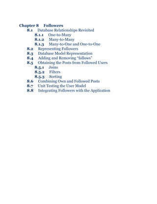 Chapter 8 Followers
8.1 Database Relationships Revisited
8.1.1 One-to-Many
8.1.2 Many-to-Many
8.1.3 Many-to-One and One-to-One
8.2 Representing Followers
8.3 Database Model Representation
8.4 Adding and Removing “follows”
8.5 Obtaining the Posts from Followed Users
8.5.1 Joins
8.5.2 Filters
8.5.3 Sorting
8.6 Combining Own and Followed Posts
8.7 Unit Testing the User Model
8.8 Integrating Followers with the Application
 