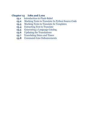 Chapter 13 I18n and L10n
13.1 Introduction to Flask-Babel
13.2 Marking Texts to Translate In Python Source Code
13.3 Marking Texts to Translate In Templates
13.4 Extracting Text to Translate
13.5 Generating a Language Catalog
13.6 Updating the Translations
13.7 Translating Dates and Times
13.8 Command-Line Enhancements
 