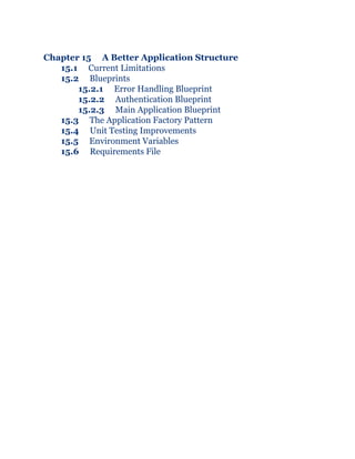 Chapter 15 A Better Application Structure
15.1 Current Limitations
15.2 Blueprints
15.2.1 Error Handling Blueprint
15.2.2 Authentication Blueprint
15.2.3 Main Application Blueprint
15.3 The Application Factory Pattern
15.4 Unit Testing Improvements
15.5 Environment Variables
15.6 Requirements File
 