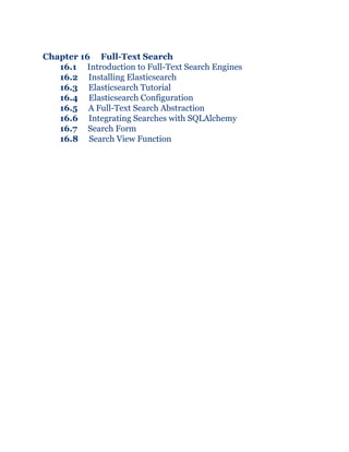 Chapter 16 Full-Text Search
16.1 Introduction to Full-Text Search Engines
16.2 Installing Elasticsearch
16.3 Elasticsearch Tutorial
16.4 Elasticsearch Configuration
16.5 A Full-Text Search Abstraction
16.6 Integrating Searches with SQLAlchemy
16.7 Search Form
16.8 Search View Function
 