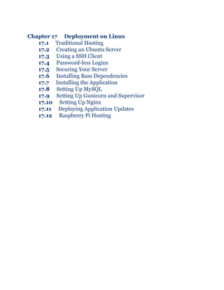 Chapter 17 Deployment on Linux
17.1 Traditional Hosting
17.2 Creating an Ubuntu Server
17.3 Using a SSH Client
17.4 Password-less Logins
17.5 Securing Your Server
17.6 Installing Base Dependencies
17.7 Installing the Application
17.8 Setting Up MySQL
17.9 Setting Up Gunicorn and Supervisor
17.10 Setting Up Nginx
17.11 Deploying Application Updates
17.12 Raspberry Pi Hosting
 