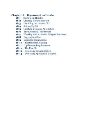 Chapter 18 Deployment on Heroku
18.1 Hosting on Heroku
18.2 Creating Heroku account
18.3 Installing the Heroku CLI
18.4 Setting Up Git
18.5 Creating a Heroku Application
18.6 The Ephemeral File System
18.7 Working with a Heroku Postgres Database
18.8 Logging to stdout
18.9 Compiled Translations
18.10 Elasticsearch Hosting
18.11 Updates to Requirements
18.12 The Procfile
18.13 Deploying the Application
18.14 Deploying Application Updates
 