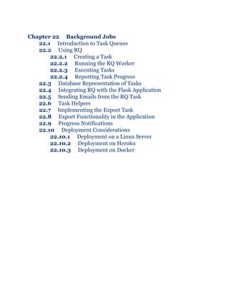 Chapter 22 Background Jobs
22.1 Introduction to Task Queues
22.2 Using RQ
22.2.1 Creating a Task
22.2.2 Running the RQ Worker
22.2.3 Executing Tasks
22.2.4 Reporting Task Progress
22.3 Database Representation of Tasks
22.4 Integrating RQ with the Flask Application
22.5 Sending Emails from the RQ Task
22.6 Task Helpers
22.7 Implementing the Export Task
22.8 Export Functionality in the Application
22.9 Progress Notifications
22.10 Deployment Considerations
22.10.1 Deployment on a Linux Server
22.10.2 Deployment on Heroku
22.10.3 Deployment on Docker
 