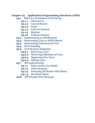 Chapter 23 Application Programming Interfaces (APIs)
23.1 REST as a Foundation of API Design
23.1.1 Client-Server
23.1.2 Layered System
23.1.3 Cache
23.1.4 Code On Demand
23.1.5 Stateless
23.1.6 Uniform Interface
23.2 Implementing an API Blueprint
23.3 Representing Users as JSON Objects
23.4 Representing Collections of Users
23.5 Error Handling
23.6 User Resource Endpoints
23.6.1 Retrieving a User
23.6.2 Retrieving Collections of Users
23.6.3 Registering New Users
23.6.4 Editing Users
23.7 API Authentication
23.7.1 Tokens In the User Model
23.7.2 Token Requests
23.7.3 Protecting API Routes with Tokens
23.7.4 Revoking Tokens
23.8 API Friendly Error Messages
 