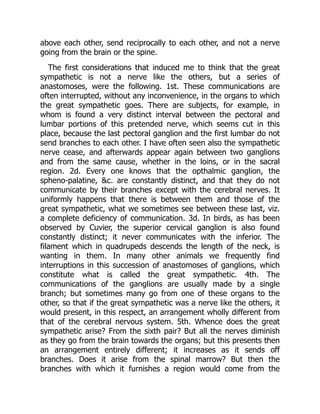 above each other, send reciprocally to each other, and not a nerve
going from the brain or the spine.
The first considerations that induced me to think that the great
sympathetic is not a nerve like the others, but a series of
anastomoses, were the following. 1st. These communications are
often interrupted, without any inconvenience, in the organs to which
the great sympathetic goes. There are subjects, for example, in
whom is found a very distinct interval between the pectoral and
lumbar portions of this pretended nerve, which seems cut in this
place, because the last pectoral ganglion and the first lumbar do not
send branches to each other. I have often seen also the sympathetic
nerve cease, and afterwards appear again between two ganglions
and from the same cause, whether in the loins, or in the sacral
region. 2d. Every one knows that the opthalmic ganglion, the
spheno-palatine, &c. are constantly distinct, and that they do not
communicate by their branches except with the cerebral nerves. It
uniformly happens that there is between them and those of the
great sympathetic, what we sometimes see between these last, viz.
a complete deficiency of communication. 3d. In birds, as has been
observed by Cuvier, the superior cervical ganglion is also found
constantly distinct; it never communicates with the inferior. The
filament which in quadrupeds descends the length of the neck, is
wanting in them. In many other animals we frequently find
interruptions in this succession of anastomoses of ganglions, which
constitute what is called the great sympathetic. 4th. The
communications of the ganglions are usually made by a single
branch; but sometimes many go from one of these organs to the
other, so that if the great sympathetic was a nerve like the others, it
would present, in this respect, an arrangement wholly different from
that of the cerebral nervous system. 5th. Whence does the great
sympathetic arise? From the sixth pair? But all the nerves diminish
as they go from the brain towards the organs; but this presents then
an arrangement entirely different; it increases as it sends off
branches. Does it arise from the spinal marrow? But then the
branches with which it furnishes a region would come from the
 
