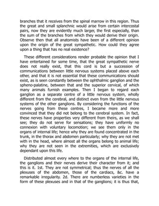 branches that it receives from the spinal marrow in this region. Thus
the great and small splanchnic would arise from certain intercostal
pairs, now they are evidently much larger, the first especially, than
the sum of the branches from which they would derive their origin.
Observe then that all anatomists have been of a different opinion
upon the origin of the great sympathetic. How could they agree
upon a thing that has no real existence?
These different considerations render probable the opinion that I
have entertained for some time, that the great sympathetic nerve
does not really exist, that this cord is but a succession of
communications between little nervous systems placed above each
other, and that it is not essential that these communications should
exist, as is seen constantly between the ophthalmic ganglion and the
spheno-palatine, between that and the superior cervical, of which
many animals furnish examples. Then I began to regard each
ganglion as a separate centre of a little nervous system, wholly
different from the cerebral, and distinct even from the little nervous
systems of the other ganglions. By considering the functions of the
nerves going from these centres, I became more and more
convinced that they did not belong to the cerebral system. In fact,
these nerves have properties very different from theirs, as we shall
see; they do not serve for sensations; they have uniformly no
connexion with voluntary locomotion; we see them only in the
organs of internal life; hence why they are found concentrated in the
trunk, in the thorax and abdomen particularly; why they are not met
with in the head, where almost all the organs belong to animal life;
why they are not seen in the extremities, which are exclusively
dependant upon this life.
Distributed almost every where to the organs of the internal life,
the ganglions and their nerves derive their character from it; and
this is it. 1st. They are not symmetrical; thus the nerves of all the
plexuses of the abdomen, those of the cardiacs, &c. have a
remarkable irregularity. 2d. There are numberless varieties in the
form of these plexuses and in that of the ganglions; it is thus that,
 