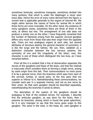 sometimes lenticular, sometimes triangular, sometimes divided into
many portions, that which is under the diaphragm is never seen
twice alike. Hence the error of every name derived from the figure; a
remark that is applicable generally to the organs of internal life. We
might rather borrow the names of forms for animal life in which
these forms are more invariable. On the other hand, the existence of
many ganglions varies; sometimes there are three of them in the
neck, at others but two. The arrangement of one side does not
produce a similar one on the other. I have frequently remarked that
the number of filaments arising from the superior cervical ganglion
differs very much from those that take their origin from the opposite
side. There are two analogous organs at each side; but several
attributes of structure destroy the general character of symmetry; it
is like the lungs and the kidnies. We can, then, establish as a
distinctive character between the two nervous systems, the
symmetry of one and the irregularity of the other; now, this
character is one of those which distinguish the two lives, as I have
remarked before.
From all this it is evident that a line of demarcation separates the
nerves of the ganglions and those of the brain, and that the method
is inaccurate which considers them as forming a single nerve, arising
by some origin from this last. Their communications no more prove
it to be a general nerve, than the branches which pass from each of
the cervical, lumbar, or sacral pairs, to the two pairs that are
superior or inferior to it. Notwithstanding these communications, we
consider each pair in a separate manner, and not as one nerve by
their union. So that each ganglion should be described separately,
notwithstanding the branches it sends to others.
The description of the system of the ganglions should be
analogous to that of the cerebral nerves. For example, I describe
first the lenticular ganglion, as was done for the brain; then I
examine its branches, among which is found the great splanchnic;
for it is very improper to say that this nerve gives origin to this
ganglion. The same in the neck, in the head, &c. each ganglion is
 
