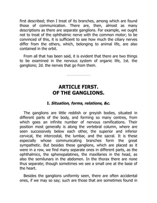 first described; then I treat of its branches, among which are found
those of communication. There are, then, almost as many
descriptions as there are separate ganglions. For example, we ought
not to treat of the ophthalmic nerve with the common motor; to be
convinced of this, it is sufficient to see how much the ciliary nerves
differ from the others, which, belonging to animal life, are also
contained in the orbit.
From all that has been said, it is evident that there are two things
to be examined in the nervous system of organic life, 1st. the
ganglions; 2d. the nerves that go from them.
ARTICLE FIRST.
OF THE GANGLIONS.
I. Situation, forms, relations, &c.
The ganglions are little reddish or greyish bodies, situated in
different parts of the body, and forming so many centres, from
which goes an infinite number of nervous ramifications. Their
position most generally is along the vertebral column, where are
seen successively below each other, the superior and inferior
cervical, the intercostal, the lumbar, and the sacral. It is these
especially whose communicating branches form the great
sympathetic. But besides these ganglions, which are placed as it
were in a row, we find many separate ones in different parts, as the
ophthalmics, the sphenopalatines, the maxillaries in the head, as
also the semilunars in the abdomen. In the thorax there are none
thus separate; though sometimes we see a small one at the base of
the heart.
Besides the ganglions uniformly seen, there are often accidental
ones, if we may so say; such are those that are sometimes found in
 
