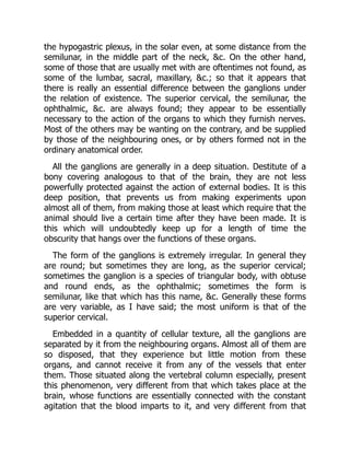 the hypogastric plexus, in the solar even, at some distance from the
semilunar, in the middle part of the neck, &c. On the other hand,
some of those that are usually met with are oftentimes not found, as
some of the lumbar, sacral, maxillary, &c.; so that it appears that
there is really an essential difference between the ganglions under
the relation of existence. The superior cervical, the semilunar, the
ophthalmic, &c. are always found; they appear to be essentially
necessary to the action of the organs to which they furnish nerves.
Most of the others may be wanting on the contrary, and be supplied
by those of the neighbouring ones, or by others formed not in the
ordinary anatomical order.
All the ganglions are generally in a deep situation. Destitute of a
bony covering analogous to that of the brain, they are not less
powerfully protected against the action of external bodies. It is this
deep position, that prevents us from making experiments upon
almost all of them, from making those at least which require that the
animal should live a certain time after they have been made. It is
this which will undoubtedly keep up for a length of time the
obscurity that hangs over the functions of these organs.
The form of the ganglions is extremely irregular. In general they
are round; but sometimes they are long, as the superior cervical;
sometimes the ganglion is a species of triangular body, with obtuse
and round ends, as the ophthalmic; sometimes the form is
semilunar, like that which has this name, &c. Generally these forms
are very variable, as I have said; the most uniform is that of the
superior cervical.
Embedded in a quantity of cellular texture, all the ganglions are
separated by it from the neighbouring organs. Almost all of them are
so disposed, that they experience but little motion from these
organs, and cannot receive it from any of the vessels that enter
them. Those situated along the vertebral column especially, present
this phenomenon, very different from that which takes place at the
brain, whose functions are essentially connected with the constant
agitation that the blood imparts to it, and very different from that
 