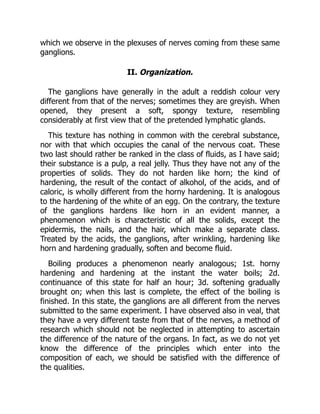 which we observe in the plexuses of nerves coming from these same
ganglions.
II. Organization.
The ganglions have generally in the adult a reddish colour very
different from that of the nerves; sometimes they are greyish. When
opened, they present a soft, spongy texture, resembling
considerably at first view that of the pretended lymphatic glands.
This texture has nothing in common with the cerebral substance,
nor with that which occupies the canal of the nervous coat. These
two last should rather be ranked in the class of fluids, as I have said;
their substance is a pulp, a real jelly. Thus they have not any of the
properties of solids. They do not harden like horn; the kind of
hardening, the result of the contact of alkohol, of the acids, and of
caloric, is wholly different from the horny hardening. It is analogous
to the hardening of the white of an egg. On the contrary, the texture
of the ganglions hardens like horn in an evident manner, a
phenomenon which is characteristic of all the solids, except the
epidermis, the nails, and the hair, which make a separate class.
Treated by the acids, the ganglions, after wrinkling, hardening like
horn and hardening gradually, soften and become fluid.
Boiling produces a phenomenon nearly analogous; 1st. horny
hardening and hardening at the instant the water boils; 2d.
continuance of this state for half an hour; 3d. softening gradually
brought on; when this last is complete, the effect of the boiling is
finished. In this state, the ganglions are all different from the nerves
submitted to the same experiment. I have observed also in veal, that
they have a very different taste from that of the nerves, a method of
research which should not be neglected in attempting to ascertain
the difference of the nature of the organs. In fact, as we do not yet
know the difference of the principles which enter into the
composition of each, we should be satisfied with the difference of
the qualities.
 