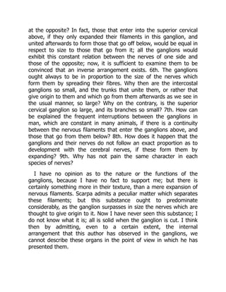 at the opposite? In fact, those that enter into the superior cervical
above, if they only expanded their filaments in this ganglion, and
united afterwards to form those that go off below, would be equal in
respect to size to those that go from it; all the ganglions would
exhibit this constant relation between the nerves of one side and
those of the opposite; now, it is sufficient to examine them to be
convinced that an inverse arrangement exists. 6th. The ganglions
ought always to be in proportion to the size of the nerves which
form them by spreading their fibres. Why then are the intercostal
ganglions so small, and the trunks that unite them, or rather that
give origin to them and which go from them afterwards as we see in
the usual manner, so large? Why on the contrary, is the superior
cervical ganglion so large, and its branches so small? 7th. How can
be explained the frequent interruptions between the ganglions in
man, which are constant in many animals, if there is a continuity
between the nervous filaments that enter the ganglions above, and
those that go from them below? 8th. How does it happen that the
ganglions and their nerves do not follow an exact proportion as to
development with the cerebral nerves, if these form them by
expanding? 9th. Why has not pain the same character in each
species of nerves?
I have no opinion as to the nature or the functions of the
ganglions, because I have no fact to support me; but there is
certainly something more in their texture, than a mere expansion of
nervous filaments. Scarpa admits a peculiar matter which separates
these filaments; but this substance ought to predominate
considerably, as the ganglion surpasses in size the nerves which are
thought to give origin to it. Now I have never seen this substance; I
do not know what it is; all is solid when the ganglion is cut. I think
then by admitting, even to a certain extent, the internal
arrangement that this author has observed in the ganglions, we
cannot describe these organs in the point of view in which he has
presented them.
 