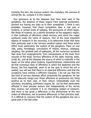 Certainly the skin, the mucous system, the medullary, the nervous of
animal life, &c. surpass it in this respect.
Our ignorance as to the diseases that have their seat in the
ganglions, the distance of those organs from external excitement,
prevent our having any data as to their sympathies. I think it very
probable, however, that these sympathies take a real part in
hysteria, in certain kinds of epilepsy, the paroxysms of which begin,
like those of hysteria, by a painful sensation at the epigastric region,
in that multitude of affections called nervous, and which the vulgar
confound under the name of vapours. One of the most important
objects of research in the neuroses, is to determine those that have
their particular seat in the nervous cerebral system and those which
affect more particularly the system of the ganglions. Place on one
side, palsy, hemiplegia, convulsions of infants, tetanus, catalepsy,
apoplexy, the greatest part of epilepsies, all the numerous accidents
that arise from engorgements, from compressions of the brain from
wounds of the head, nervous affections of the sight, hearing, taste,
smell, &c. and all the diseases the source of which is evidently in the
head; on the other place hysteria, hypochondriasis, melancholia and
all that numerous class of affections in which the abdomen and the
thorax, the first especially, seem to be the spot in which the evil is
seated; you will see that there is an essential difference and that the
symptoms have entirely a different character. I do not say that the
last kind of nervous diseases affect exclusively the ganglions; for too
much obscurity hangs over these affections to pronounce any thing
positive as to their seat, or their nature. Undoubtedly even the
secretory, circulating, pulmonary organs, &c. can be then particularly
affected in their peculiar texture and independently of the nerves
they receive; but certainly it is an interesting subject of research,
and there is too great a difference in the phenomena of the two
orders of affections, not to present differences in their primitive seat.
It is difficult to conceive that the system of the ganglions has not a
great part in the last order.
 