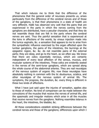 That which induces me to think that the difference of the
phenomena that the general order of neuroses presents us, arises
particularly from the difference of the cerebral nerves and of those
of the ganglions, is that their phenomena in a state of health are
very different. Hallé has observed very well that the pains that are
experienced in the parts in which the nerves coming from the
ganglions are distributed, have a peculiar character, and that they do
not resemble those that are felt in the parts where the cerebral
nerves are sent. Thus the painful sensation that is experienced at
the loins in affections of the womb, by vinous injection made into
the tunica vaginalis, &c. a sensation that appears to me to arise from
the sympathetic influence exercised by the organ affected upon the
lumbar ganglions, the pains of the intestines, the burnings at the
epigastric region, &c. &c. do not resemble pains of the external
parts; they are deep, and go to the heart, as we often say. We know
that there are colics essentially nervous, which are certainly
independent of every local affection of the serous, mucous, and
muscular systems of the intestines. These colics are evidently seated
in the nerves of the semi-lunar ganglions, which are spread along
the whole course of the abdominal arteries. They are real neuralgias
of the nervous system of organic life; now these neuralgias have
absolutely nothing in common with the tic douloureux, sciatica, and
other neuralgias of the nervous system of animal life. The
symptoms, the progress, the duration, &c. every thing is different in
these two kinds of affections.
What I have just said upon the injuries of sensation, applies also
to those of motion. No kind of comparison can be made between the
convulsions of the muscles that receive the nerves of animal life, and
the spasmodic and irregular motions which arise in all the muscles
that receive nerves from the ganglions. Nothing resembles tetanus in
the heart, the intestines, the bladder, &c.
All these considerations establish striking differences between the
cerebral nerves and those of the ganglions; differences upon which I
 