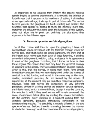 In proportion as we advance from infancy, the organic nervous
system begins to become predominant. It is towards the thirtieth or
fortieth year that it appears at its maximum of action; it diminishes
as we approach old age; it decays in part at this epoch. The nerves
become greyish; the ganglions are hard, resisting and smaller. The
neuroses that appear to belong to them are infinitely more rare.
Moreover, the obscurity that rests upon the functions of this system,
does not allow me to point out definitely the alterations they
experience in the different ages.
V. Remarks upon the vertebral ganglions.
In all that I have said thus far upon the ganglions, I have not
noticed those which correspond with the foramina through which the
nerves pass, and which some call simple ganglions. We know that at
the instant each nerve goes from each of these foramina, it exhibits
an evident enlargement, reddish, pulpy, analogous in its appearance
to most of the ganglions. I confess, that I know not how to class
these organs. We cannot deny that they have the greatest analogy
in structure to the others. They are approximated in another respect,
which is this, that the nerves, in going from them, form almost
immediately plexuses that we have designated under the names of
cervical, brachial, lumbar, and sacral, in the same way as the solar,
cardiac, mesenteric plexuses, &c. are formed by the nerves of
organic life, at the moment they go from their respective ganglions.
However, these last nerves are conductors of very different
properties. Irritate in a living animal the superior cervical ganglion,
the inferior even, which is more difficult, though it may be come at,
the muscles to which they send nerves will remain unmoved; the
same phenomenon takes place by exciting the nerves themselves.
On the contrary, every irritation of a filament coming from the
vertebral ganglions, produces immediately convulsions in the
corresponding muscles. The sensibility is entirely different in the two
species of nerves. Besides, there is no analogy between the manner
in which the nerves go in all directions from the vertebral ganglions,
 