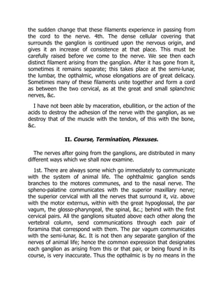 the sudden change that these filaments experience in passing from
the cord to the nerve. 4th. The dense cellular covering that
surrounds the ganglion is continued upon the nervous origin, and
gives it an increase of consistence at that place. This must be
carefully raised before we come to the nerve. We see then each
distinct filament arising from the ganglion. After it has gone from it,
sometimes it remains separate; this takes place at the semi-lunar,
the lumbar, the opthalmic, whose elongations are of great delicacy.
Sometimes many of these filaments unite together and form a cord
as between the two cervical, as at the great and small splanchnic
nerves, &c.
I have not been able by maceration, ebullition, or the action of the
acids to destroy the adhesion of the nerve with the ganglion, as we
destroy that of the muscle with the tendon, of this with the bone,
&c.
II. Course, Termination, Plexuses.
The nerves after going from the ganglions, are distributed in many
different ways which we shall now examine.
1st. There are always some which go immediately to communicate
with the system of animal life. The ophthalmic ganglion sends
branches to the motores communes, and to the nasal nerve. The
spheno-palatine communicates with the superior maxillary nerve;
the superior cervical with all the nerves that surround it, viz. above
with the motor externus, within with the great hypoglossal, the par
vagum, the glosso-pharyngeal, the spinal, &c.; behind with the first
cervical pairs. All the ganglions situated above each other along the
vertebral column, send communications through each pair of
foramina that correspond with them. The par vagum communicates
with the semi-lunar, &c. It is not then any separate ganglion of the
nerves of animal life; hence the common expression that designates
each ganglion as arising from this or that pair, or being found in its
course, is very inaccurate. Thus the opthalmic is by no means in the
 