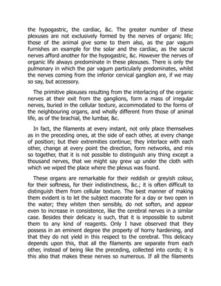 the hypogastric, the cardiac, &c. The greater number of these
plexuses are not exclusively formed by the nerves of organic life;
those of the animal give some to them also, as the par vagum
furnishes an example for the solar and the cardiac, as the sacral
nerves afford another for the hypogastric, &c. However the nerves of
organic life always predominate in these plexuses. There is only the
pulmonary in which the par vagum particularly predominates, whilst
the nerves coming from the inferior cervical ganglion are, if we may
so say, but accessory.
The primitive plexuses resulting from the interlacing of the organic
nerves at their exit from the ganglions, form a mass of irregular
nerves, buried in the cellular texture, accommodated to the forms of
the neighbouring organs, and wholly different from those of animal
life, as of the brachial, the lumbar, &c.
In fact, the filaments at every instant, not only place themselves
as in the preceding ones, at the side of each other, at every change
of position; but their extremities continue; they interlace with each
other, change at every point the direction, form networks, and mix
so together, that it is not possible to distinguish any thing except a
thousand nerves, that we might say grew up under the cloth with
which we wiped the place where the plexus was found.
These organs are remarkable for their reddish or greyish colour,
for their softness, for their indistinctness, &c.; it is often difficult to
distinguish them from cellular texture. The best manner of making
them evident is to let the subject macerate for a day or two open in
the water; they whiten then sensibly, do not soften, and appear
even to increase in consistence, like the cerebral nerves in a similar
case. Besides their delicacy is such, that it is impossible to submit
them to any kind of reagents. Only I have observed that they
possess in an eminent degree the property of horny hardening, and
that they do not yield in this respect to the cerebral. This delicacy
depends upon this, that all the filaments are separate from each
other, instead of being like the preceding, collected into cords; it is
this also that makes these nerves so numerous. If all the filaments
 