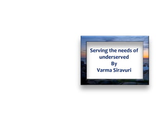 Serving the needs of
underserved
By
Varma Siravuri
 