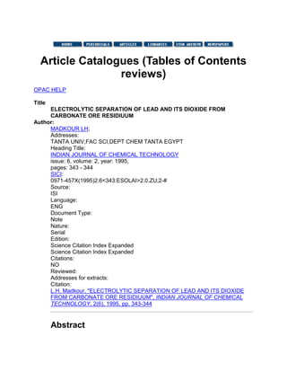 Article Catalogues (Tables of Contents
reviews)
OPAC HELP
Title
ELECTROLYTIC SEPARATION OF LEAD AND ITS DIOXIDE FROM
CARBONATE ORE RESIDIUUM
Author:
MADKOUR LH;
Addresses:
TANTA UNIV,FAC SCI,DEPT CHEM TANTA EGYPT
Heading Title:
INDIAN JOURNAL OF CHEMICAL TECHNOLOGY
issue: 6, volume: 2, year: 1995,
pages: 343 - 344
SICI:
0971-457X(1995)2:6<343:ESOLAI>2.0.ZU;2-#
Source:
ISI
Language:
ENG
Document Type:
Note
Nature:
Serial
Edition:
Science Citation Index Expanded
Science Citation Index Expanded
Citations:
NO
Reviewed:
Addresses for extracts:
Citation:
L.H. Madkour, "ELECTROLYTIC SEPARATION OF LEAD AND ITS DIOXIDE
FROM CARBONATE ORE RESIDIUUM", INDIAN JOURNAL OF CHEMICAL
TECHNOLOGY, 2(6), 1995, pp. 343-344
Abstract
 