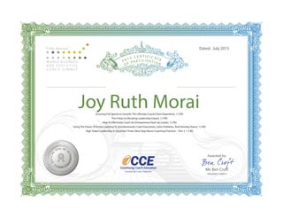 OFFICIAL
SEAL OF
ATTENDAN
CEWBECS
Joy Ruth Morai
Dated: July 2015
Awarded by:
Mr. Ben Croft
PRESIDENT, WBECS
Fi f t h A n n u a l
Ensuring Full Spectrum Growth: The Ultimate Coach/Client Experience, 1.5 RD
The 4 Keys to Elevating Leadership Impact, 1.5 RD
How To Effectively Coach An Entrepreneur/Start Up Leader, 1.5 RD
Using The Power Of Action Learning To Simultaneously Coach Executives, Solve Problems, And Develop Teams, 1.5 RD
High Stakes Leadership In Uncertain Times: Next Step Neuro-Coaching Practices – Part 2, 1.5 RD
 