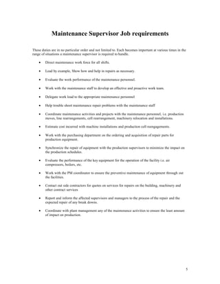 Maintenance Supervisor Job requirements
These duties are in no particular order and not limited to. Each becomes important at various times in the
range of situations a maintenance supervisor is required to handle.
• Direct maintenance work force for all shifts.
• Lead by example, Show how and help in repairs as necessary.
• Evaluate the work performance of the maintenance personnel.
• Work with the maintenance staff to develop an effective and proactive work team.
• Delegate work load to the appropriate maintenance personnel
• Help trouble shoot maintenance repair problems with the maintenance staff
• Coordinate maintenance activities and projects with the maintenance personnel, i.e. production
moves, line rearrangements, cell rearrangement, machinery relocation and installations.
• Estimate cost incurred with machine installations and production cell reengagements.
• Work with the purchasing department on the ordering and acquisition of repair parts for
production equipment.
• Synchronize the repair of equipment with the production supervisors to minimize the impact on
the production schedules.
• Evaluate the performance of the key equipment for the operation of the facility i.e. air
compressors, boilers, etc.
• Work with the PM coordinator to ensure the preventive maintenance of equipment through out
the facilities.
• Contact out side contractors for quotes on services for repairs on the building, machinery and
other contract services
• Report and inform the affected supervisors and managers to the process of the repair and the
expected repair of any break downs.
• Coordinate with plant management any of the maintenance activities to ensure the least amount
of impact on production.
5
 