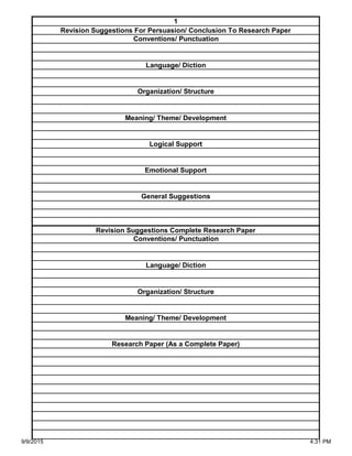 Organization/ Structure
Meaning/ Theme/ Development
Research Paper (As a Complete Paper)
Revision Suggestions Complete Research Paper
Conventions/ Punctuation
Language/ Diction
Logical Support
Emotional Support
General Suggestions
Language/ Diction
Organization/ Structure
Meaning/ Theme/ Development
1
Revision Suggestions For Persuasion/ Conclusion To Research Paper
Conventions/ Punctuation
9/9/2015 4:31 PM
 