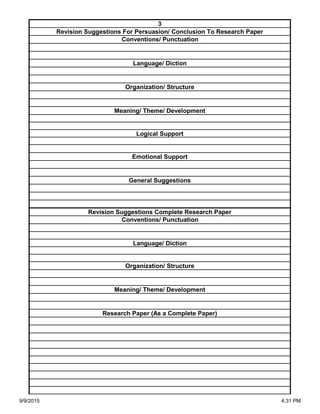 Organization/ Structure
Meaning/ Theme/ Development
Research Paper (As a Complete Paper)
Revision Suggestions Complete Research Paper
Conventions/ Punctuation
Language/ Diction
Logical Support
Emotional Support
General Suggestions
Language/ Diction
Organization/ Structure
Meaning/ Theme/ Development
3
Revision Suggestions For Persuasion/ Conclusion To Research Paper
Conventions/ Punctuation
9/9/2015 4:31 PM
 