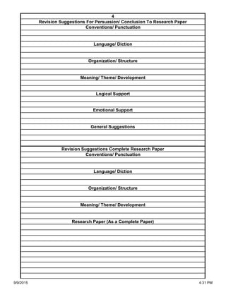 Organization/ Structure
Meaning/ Theme/ Development
Research Paper (As a Complete Paper)
Revision Suggestions Complete Research Paper
Conventions/ Punctuation
Language/ Diction
Logical Support
Emotional Support
General Suggestions
Language/ Diction
Organization/ Structure
Meaning/ Theme/ Development
4
Revision Suggestions For Persuasion/ Conclusion To Research Paper
Conventions/ Punctuation
9/9/2015 4:31 PM
 