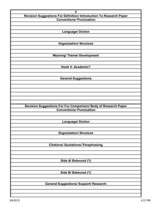 Side A/ Balanced (?)
Side B/ Balanced (?)
General Suggestions/ Support/ Research
Organization/ Structure
Citations/ Quotations/ Paraphrasing
Revision Suggestions For For Comparison/ Body of Research Paper
Conventions/ Punctuation
Language/ Diction
Hook V. Academic?
General Suggestions
Language/ Diction
Organization/ Structure
Meaning/ Theme/ Development
5
Revision Suggestions For Definition/ Introduction To Research Paper
Conventions/ Punctuation
9/9/2015 4:31 PM
 