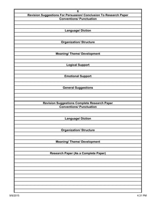 Organization/ Structure
Meaning/ Theme/ Development
Research Paper (As a Complete Paper)
Revision Suggestions Complete Research Paper
Conventions/ Punctuation
Language/ Diction
Logical Support
Emotional Support
General Suggestions
Language/ Diction
Organization/ Structure
Meaning/ Theme/ Development
6
Revision Suggestions For Persuasion/ Conclusion To Research Paper
Conventions/ Punctuation
9/9/2015 4:31 PM
 