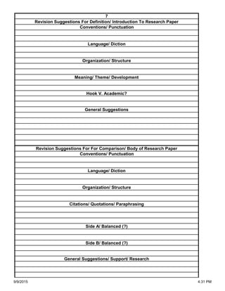 Side A/ Balanced (?)
Side B/ Balanced (?)
General Suggestions/ Support/ Research
Organization/ Structure
Citations/ Quotations/ Paraphrasing
Revision Suggestions For For Comparison/ Body of Research Paper
Conventions/ Punctuation
Language/ Diction
Hook V. Academic?
General Suggestions
Language/ Diction
Organization/ Structure
Meaning/ Theme/ Development
7
Revision Suggestions For Definition/ Introduction To Research Paper
Conventions/ Punctuation
9/9/2015 4:31 PM
 