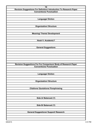 Side A/ Balanced (?)
Side B/ Balanced (?)
General Suggestions/ Support/ Research
Organization/ Structure
Citations/ Quotations/ Paraphrasing
Revision Suggestions For For Comparison/ Body of Research Paper
Conventions/ Punctuation
Language/ Diction
Hook V. Academic?
General Suggestions
Language/ Diction
Organization/ Structure
Meaning/ Theme/ Development
10
Revision Suggestions For Definition/ Introduction To Research Paper
Conventions/ Punctuation
9/9/2015 4:31 PM
 