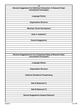 Side A/ Balanced (?)
Side B/ Balanced (?)
General Suggestions/ Support/ Research
Organization/ Structure
Citations/ Quotations/ Paraphrasing
Revision Suggestions For For Comparison/ Body of Research Paper
Conventions/ Punctuation
Language/ Diction
Hook V. Academic?
General Suggestions
Language/ Diction
Organization/ Structure
Meaning/ Theme/ Development
13
Revision Suggestions For Definition/ Introduction To Research Paper
Conventions/ Punctuation
9/9/2015 4:31 PM
 